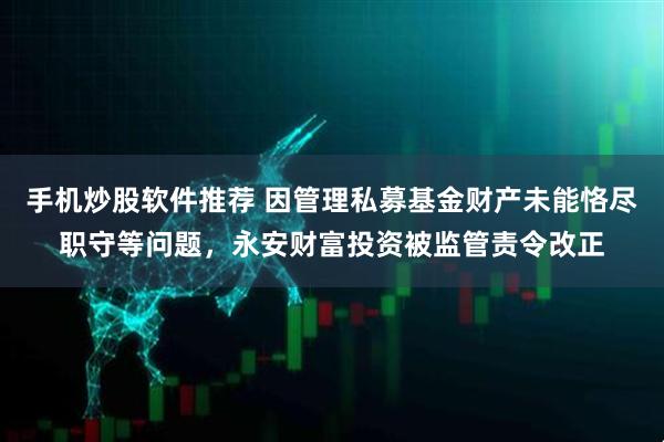 手机炒股软件推荐 因管理私募基金财产未能恪尽职守等问题，永安财富投资被监管责令改正