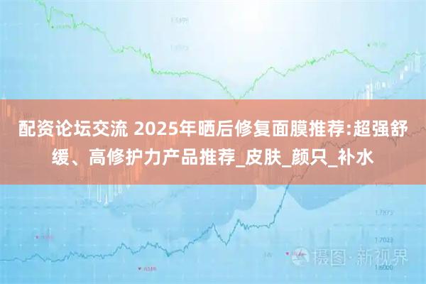 配资论坛交流 2025年晒后修复面膜推荐:超强舒缓、高修护力产品推荐_皮肤_颜只_补水