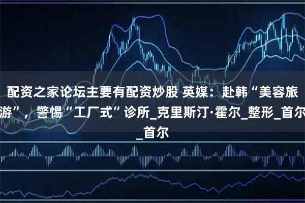 配资之家论坛主要有配资炒股 英媒：赴韩“美容旅游”，警惕“工厂式”诊所_克里斯汀·霍尔_整形_首尔