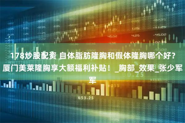 178炒股配资 自体脂肪隆胸和假体隆胸哪个好？厦门美莱隆胸享大额福利补贴！_胸部_效果_张少军