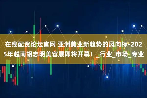 在线配资论坛官网 亚洲美业新趋势的风向标-2025年越南胡志明美容展即将开幕！_行业_市场_专业