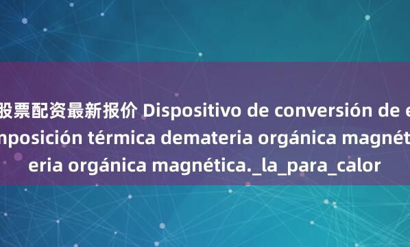 股票配资最新报价 Dispositivo de conversión de energía por descomposición térmica demateria orgánica magnética._la_para_calor