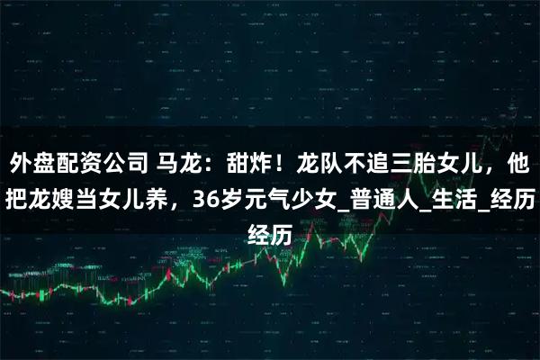 外盘配资公司 马龙：甜炸！龙队不追三胎女儿，他把龙嫂当女儿养，36岁元气少女_普通人_生活_经历