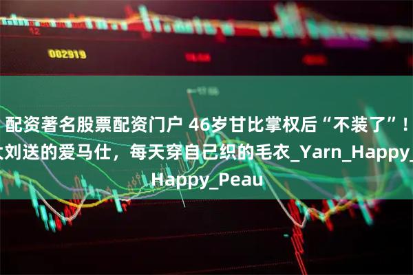 配资著名股票配资门户 46岁甘比掌权后“不装了”！不背大刘送的爱马仕，每天穿自己织的毛衣_Yarn_Happy_Peau