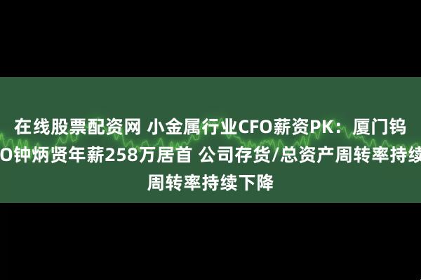 在线股票配资网 小金属行业CFO薪资PK：厦门钨业CFO钟炳贤年薪258万居首 公司存货/总资产周转率持续下降