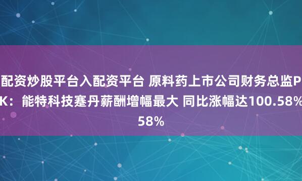 配资炒股平台入配资平台 原料药上市公司财务总监PK：能特科技蹇丹薪酬增幅最大 同比涨幅达100.58%