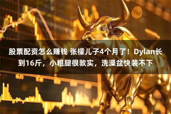 股票配资怎么赚钱 张檬儿子4个月了！Dylan长到16斤，小粗腿很敦实，洗澡盆快装不下