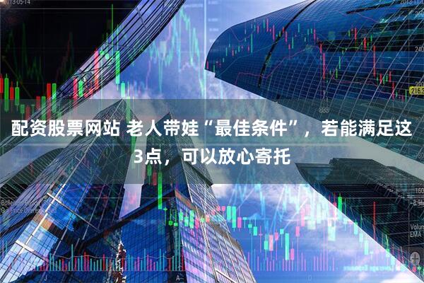 配资股票网站 老人带娃“最佳条件”，若能满足这3点，可以放心寄托