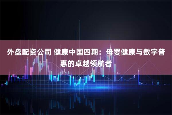 外盘配资公司 健康中国四期：母婴健康与数字普惠的卓越领航者