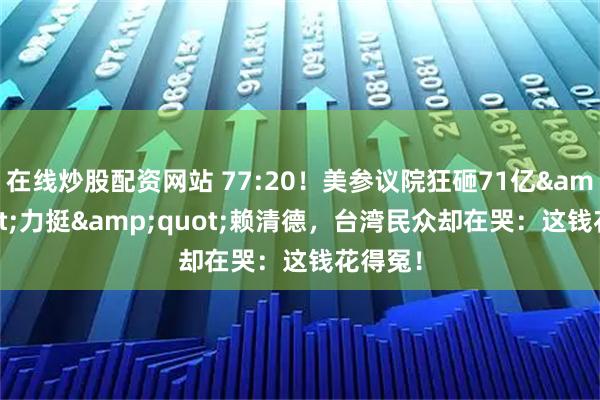 在线炒股配资网站 77:20！美参议院狂砸71亿&quot;力挺&quot;赖清德，台湾民众却在哭：这钱花得冤！