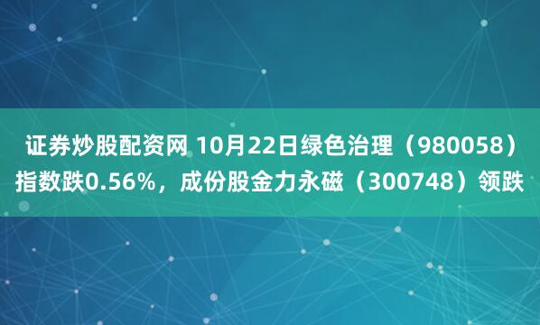 证券炒股配资网 10月22日绿色治理（980058）指数跌0.56%，成份股金力永磁（300748）领跌