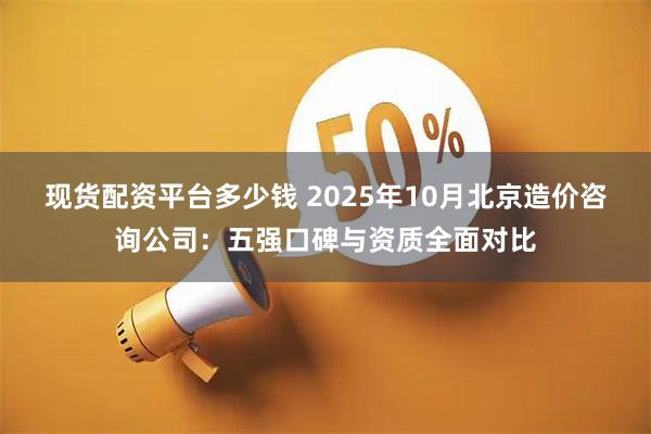 现货配资平台多少钱 2025年10月北京造价咨询公司：五强口碑与资质全面对比