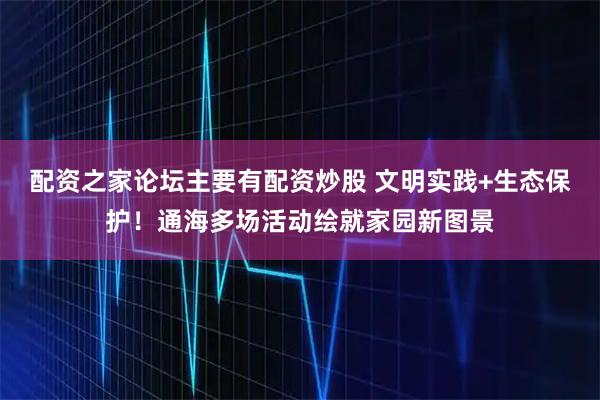 配资之家论坛主要有配资炒股 文明实践+生态保护！通海多场活动绘就家园新图景