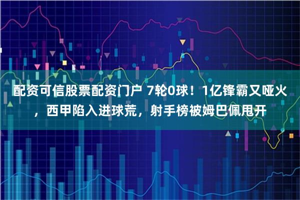 配资可信股票配资门户 7轮0球！1亿锋霸又哑火，西甲陷入进球荒，射手榜被姆巴佩甩开