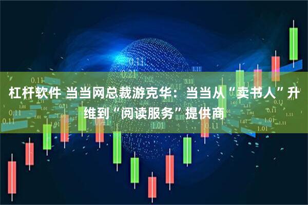 杠杆软件 当当网总裁游克华：当当从“卖书人”升维到“阅读服务”提供商