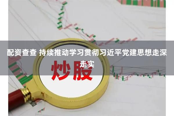 配资查查 持续推动学习贯彻习近平党建思想走深走实